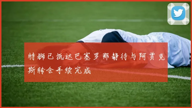 特狮已抵达巴塞罗那静待与阿贾克斯转会手续完成