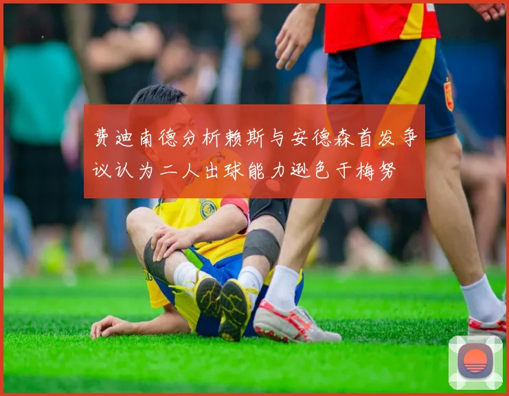 费迪南德分析赖斯与安德森首发争议认为二人出球能力逊色于梅努