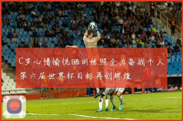 C罗心情愉悦晒训练照全力备战个人第六届世界杯目标再创辉煌