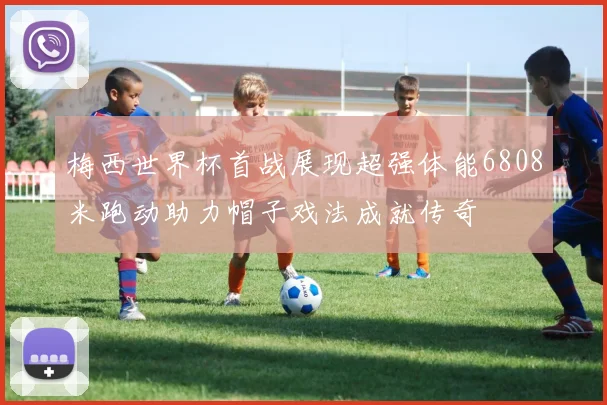 梅西世界杯首战展现超强体能6808米跑动助力帽子戏法成就传奇