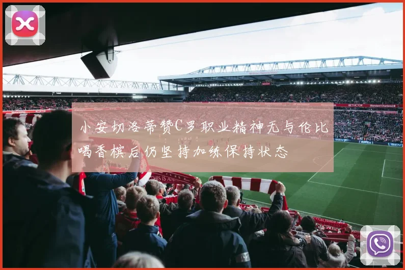 小安切洛蒂赞C罗职业精神无与伦比喝香槟后仍坚持加练保持状态