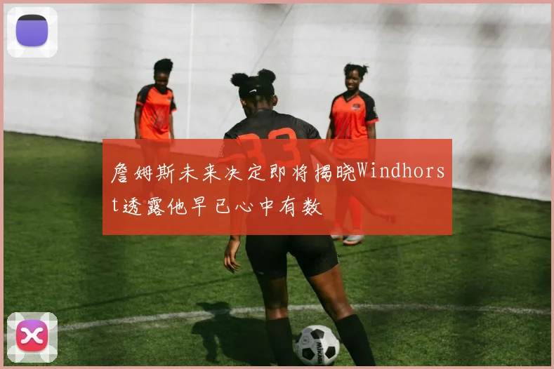 詹姆斯未来决定即将揭晓Windhorst透露他早已心中有数