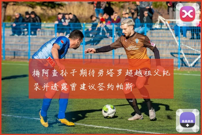 梅阿查孙子期待劳塔罗超越祖父纪录并透露曾建议签约帕斯