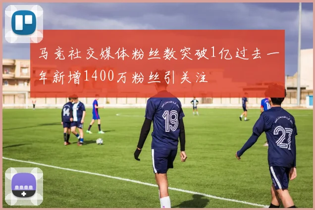 马竞社交媒体粉丝数突破1亿过去一年新增1400万粉丝引关注