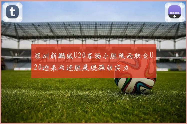 深圳新鹏城U20客场小胜陕西联合U20迎来两连胜展现强劲实力