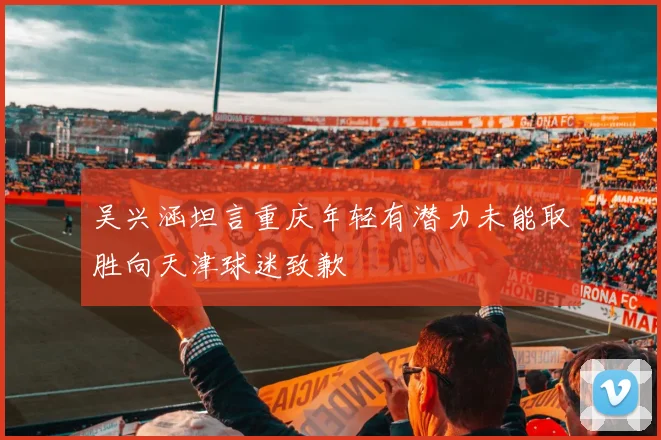 吴兴涵坦言重庆年轻有潜力未能取胜向天津球迷致歉