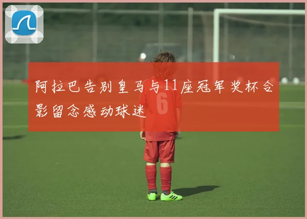 阿拉巴告别皇马与11座冠军奖杯合影留念感动球迷