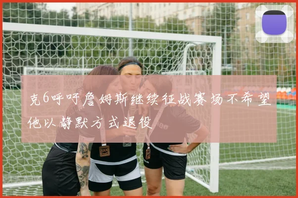 克6呼吁詹姆斯继续征战赛场不希望他以静默方式退役